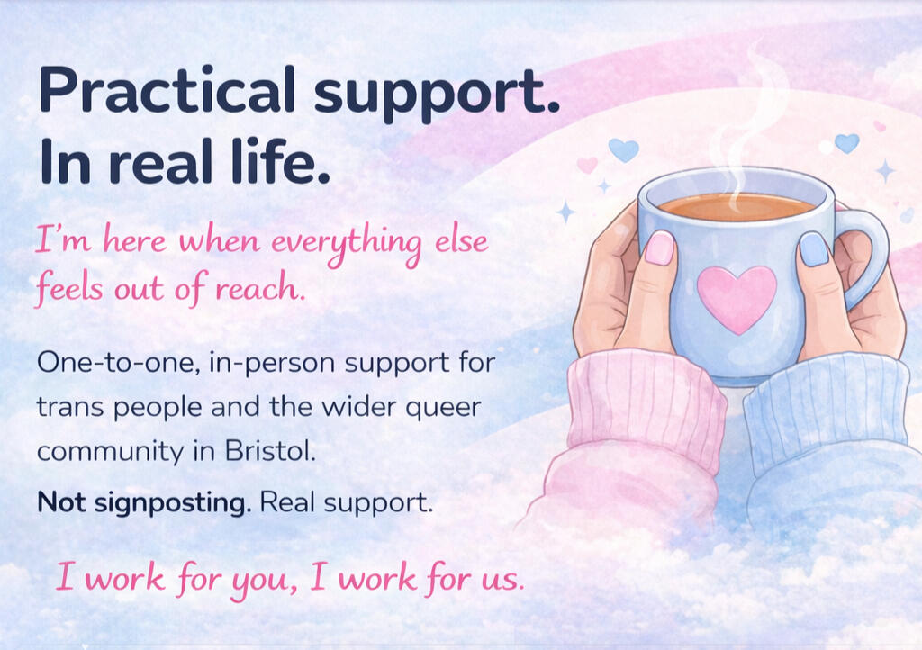 Practical support. In real life. I'm here when everything else feels out of reach. One-on-one, in-person support for trans people and the wider queer community in Bristol. Not signposting. Real support. I work for you, I work for us.